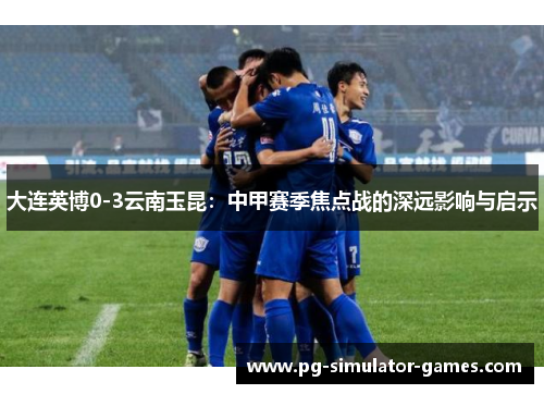 大连英博0-3云南玉昆：中甲赛季焦点战的深远影响与启示
