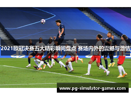 2021欧冠决赛五大精彩瞬间盘点 赛场内外的震撼与激情