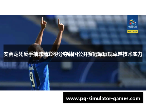 安赛龙凭反手抽球精彩得分夺韩国公开赛冠军展现卓越技术实力