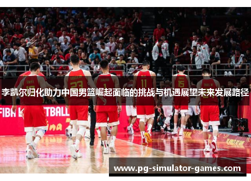 李凯尔归化助力中国男篮崛起面临的挑战与机遇展望未来发展路径