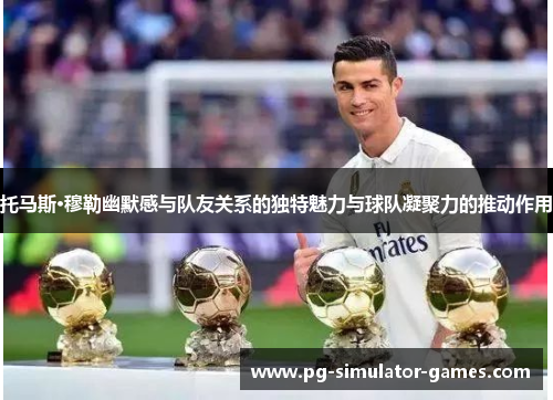 托马斯·穆勒幽默感与队友关系的独特魅力与球队凝聚力的推动作用