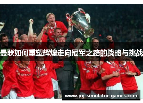 曼联如何重塑辉煌走向冠军之路的战略与挑战 曼联如何重塑辉煌走向冠军之路的战略与挑战