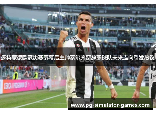 多特蒙德欧冠决赛落幕后主帅泰尔齐奇辞职球队未来走向引发热议 多特蒙德欧冠决赛落幕后主帅泰尔齐奇辞职球队未来走向引发热议