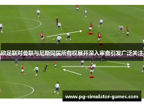 欧足联对曼联与尼斯同属所有权展开深入审查引发广泛关注