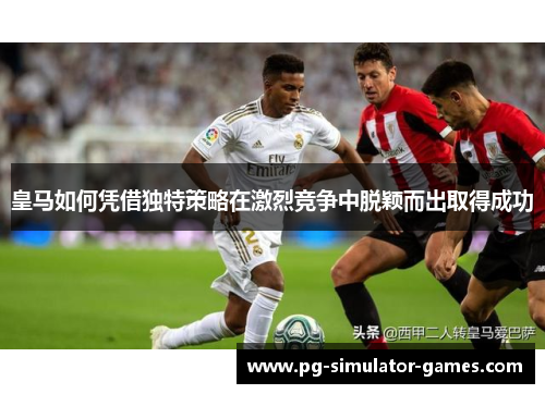 皇马如何凭借独特策略在激烈竞争中脱颖而出取得成功