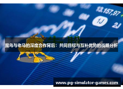 魔鸟与老马的深度合作背后:共同目标与互补优势的战略分析 魔鸟与老马的深度合作背后:共同目标与互补优势的战略分析