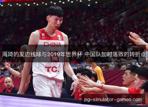 周琦的发边线球与2019年世界杯 中国队加时落败的转折点 周琦的发边线球与2019年世界杯 中国队加时落败的转折点
